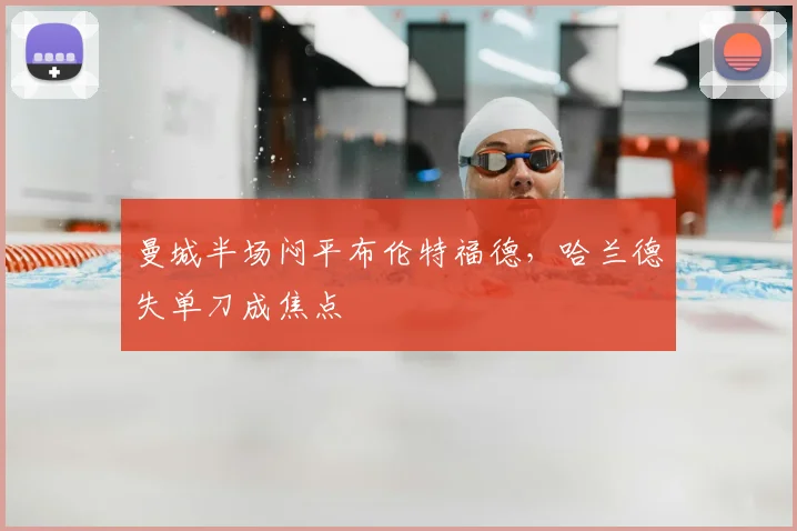 曼城半场闷平布伦特福德，哈兰德失单刀成焦点