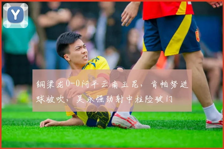 铜梁龙0-0闷平云南玉昆，肯帕努进球被吹，吴永强劲射中柱险破门