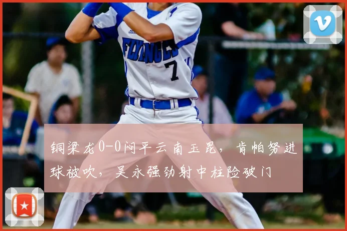 铜梁龙0-0闷平云南玉昆，肯帕努进球被吹，吴永强劲射中柱险破门