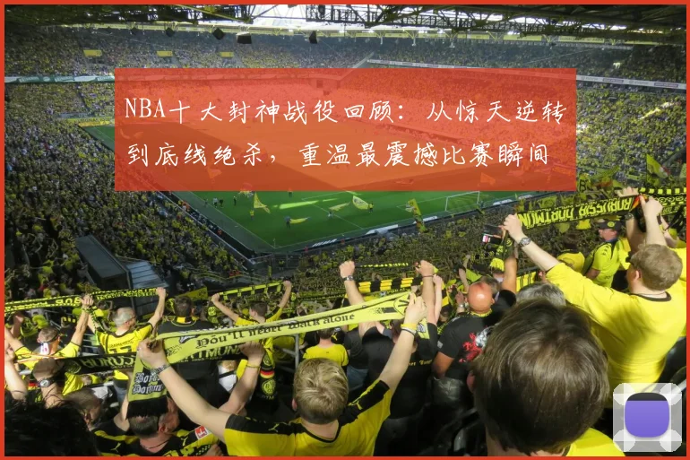 NBA十大封神战役回顾：从惊天逆转到底线绝杀，重温最震撼比赛瞬间
