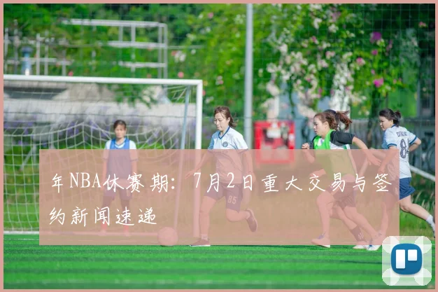 年NBA休赛期：7月2日重大交易与签约新闻速递
