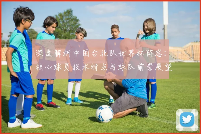 深度解析中国台北队世界杯阵容：核心球员技术特点与球队前景展望